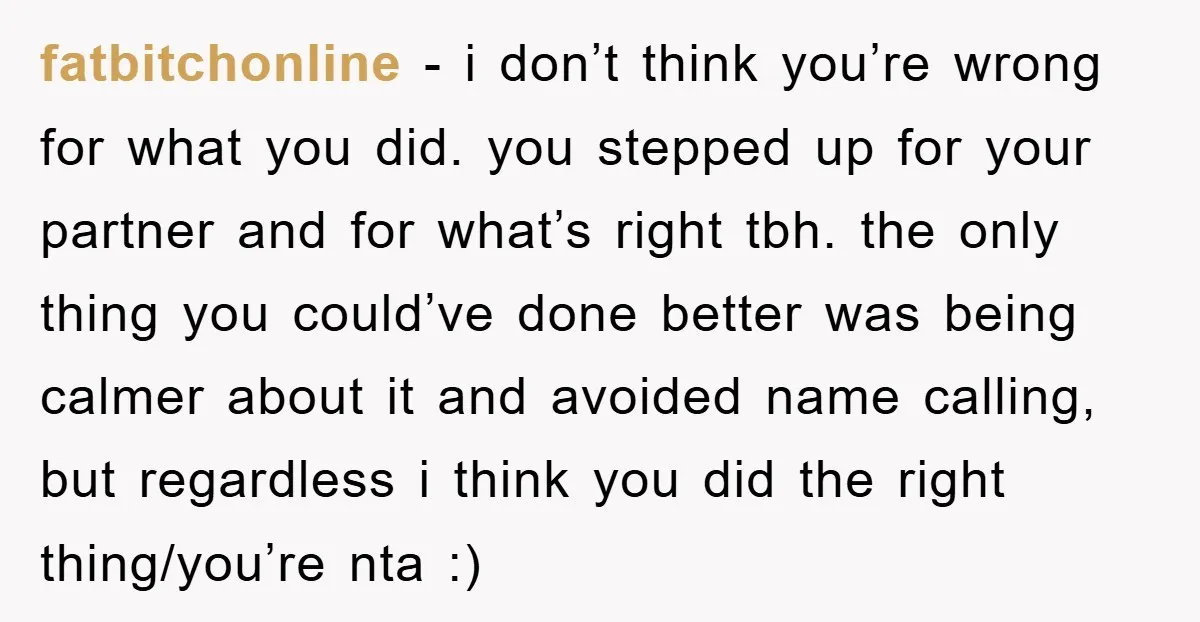 fatbitchonline − i don’t think you’re wrong for what you did. you stepped up for your partner and for what’s right tbh. the only thing you could’ve done better was...