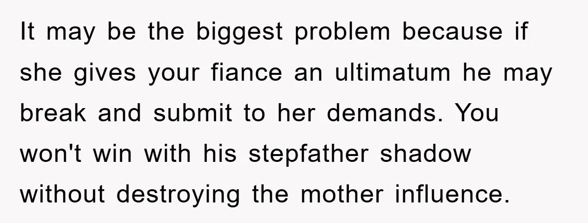 It may be the biggest problem because if she gives your fiance an ultimatum he may break and submit to her demands. You won't win with his stepfather shadow without...
