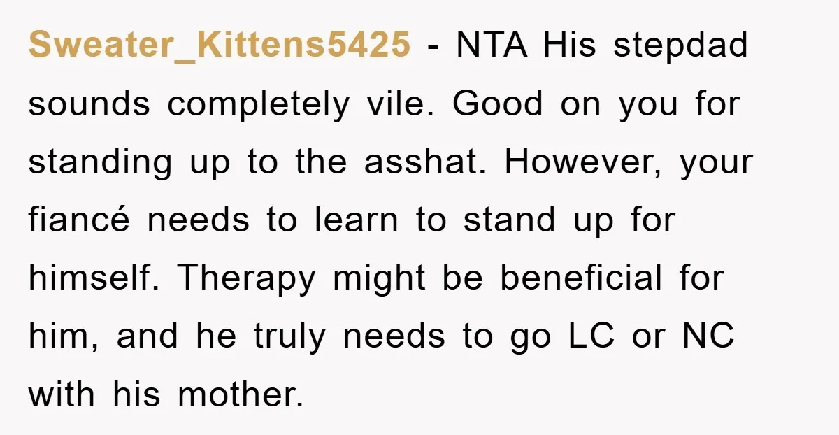 Sweater_Kittens5425 − NTA His stepdad sounds completely vile. Good on you for standing up to the asshat. However, your fiancé needs to learn to stand up for himself. Therapy might...