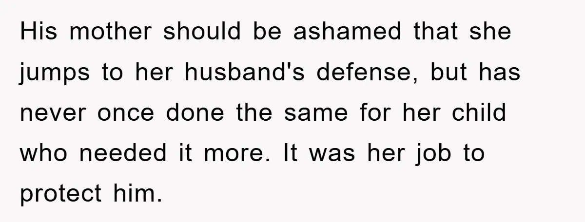 His mother should be ashamed that she jumps to her husband's defense, but has never once done the same for her child who needed it more. It was her job...