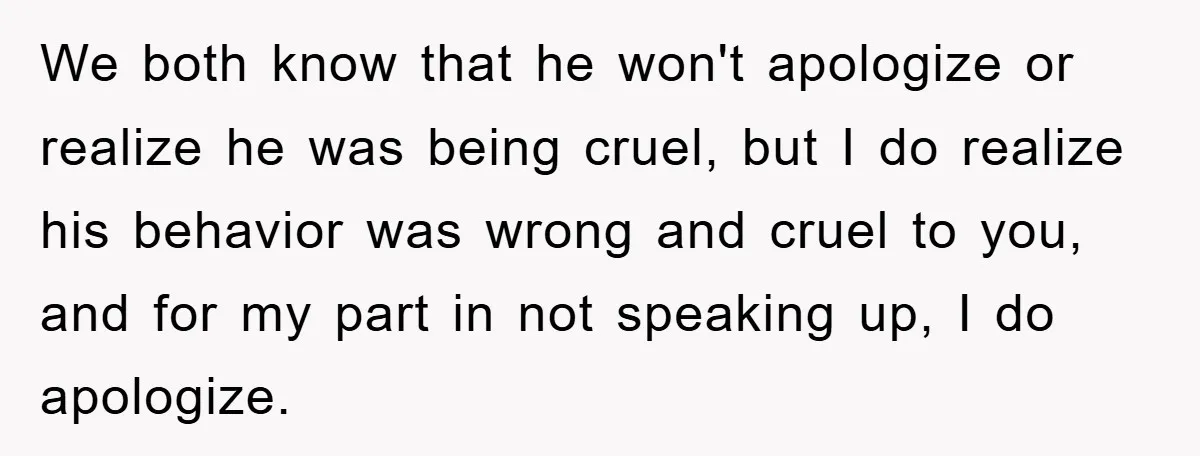 We both know that he won't apologize or realize he was being cruel, but I do realize his behavior was wrong and cruel to you, and for my part in...