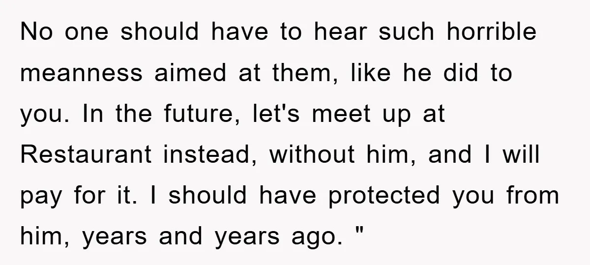 No one should have to hear such horrible meanness aimed at them, like he did to you. In the future, let's meet up at Restaurant instead, without him, and I...