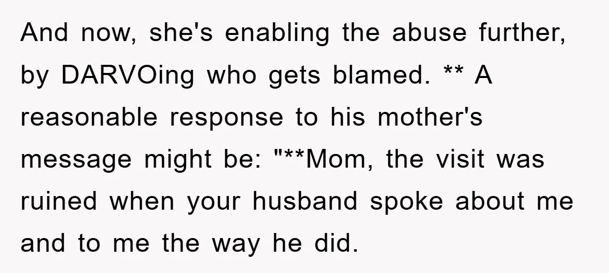 And now, she's enabling the abuse further, by DARVOing who gets blamed. ** A reasonable response to his mother's message might be: "**Mom, the visit was ruined when your husband...