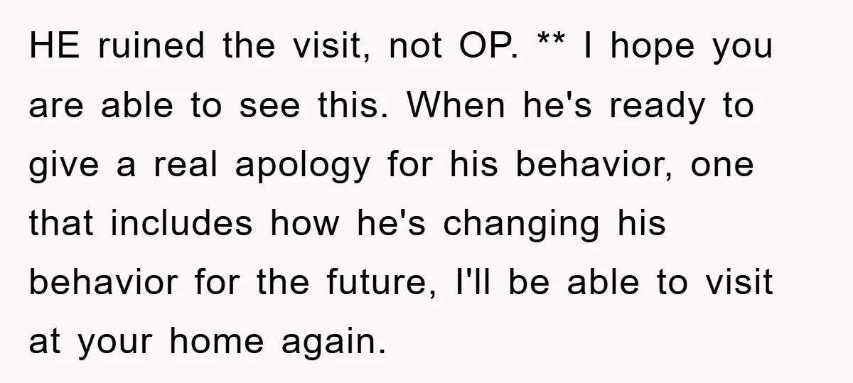 HE ruined the visit, not OP. ** I hope you are able to see this. When he's ready to give a real apology for his behavior, one that includes how...