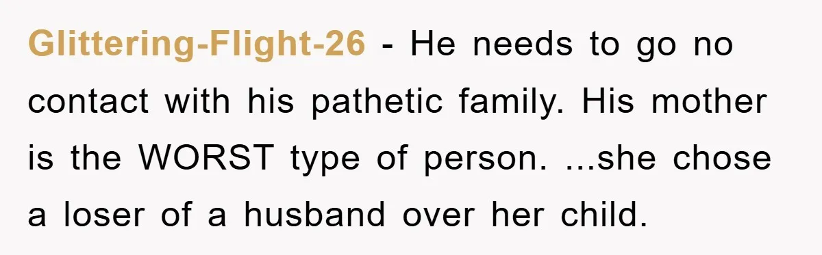 Glittering-Flight-26 − He needs to go no contact with his pathetic family. His mother is the WORST type of person. ...she chose a loser of a husband over her child.