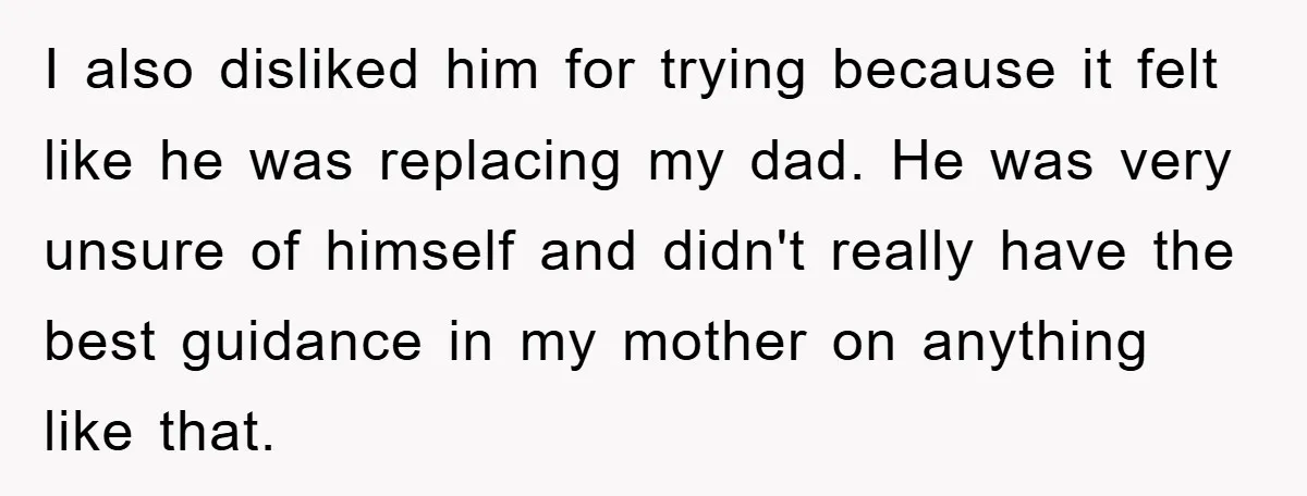I also disliked him for trying because it felt like he was replacing my dad. He was very unsure of himself and didn't really have the best guidance in my...