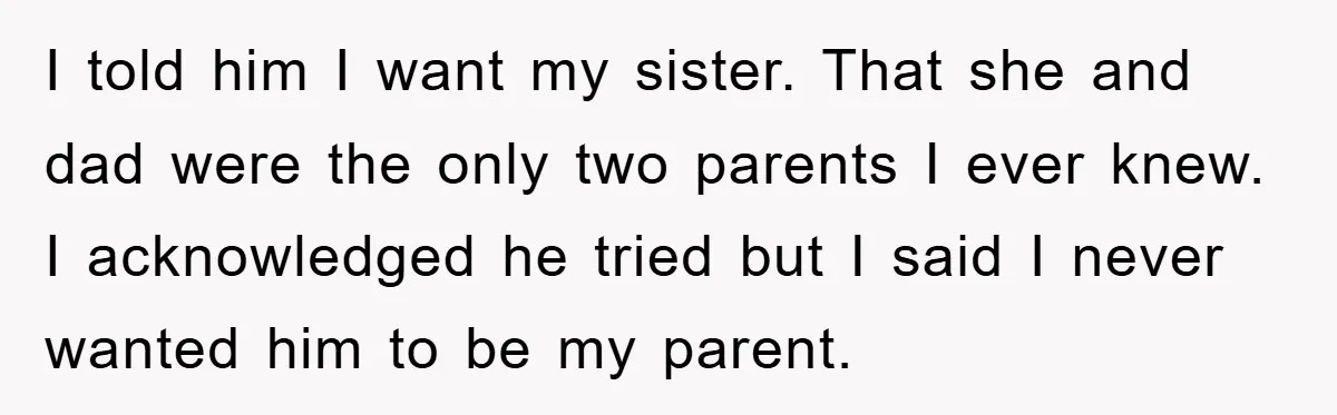 I told him I want my sister. That she and dad were the only two parents I ever knew. I acknowledged he tried but I said I never wanted him...