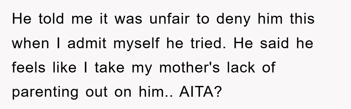 He told me it was unfair to deny him this when I admit myself he tried. He said he feels like I take my mother's lack of parenting out on...