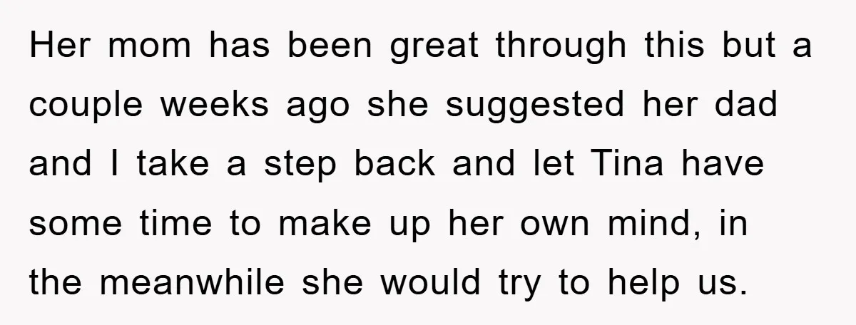 Her mom has been great through this but a couple weeks ago she suggested her dad and I take a step back and let Tina have some time to make...