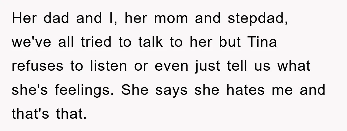 Her dad and I, her mom and stepdad, we've all tried to talk to her but Tina refuses to listen or even just tell us what she's feelings. She says...