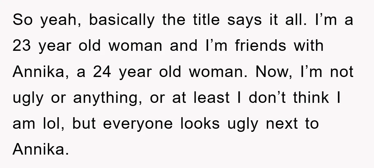 So yeah, basically the title says it all. I’m a 23 year old woman and I’m friends with Annika, a 24 year old woman. Now, I’m not ugly or anything,...