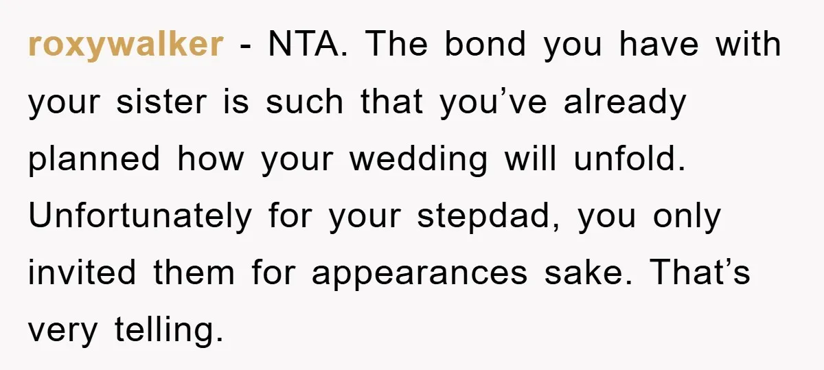 roxywalker − NTA. The bond you have with your sister is such that you’ve already planned how your wedding will unfold. Unfortunately for your stepdad, you only invited them for...