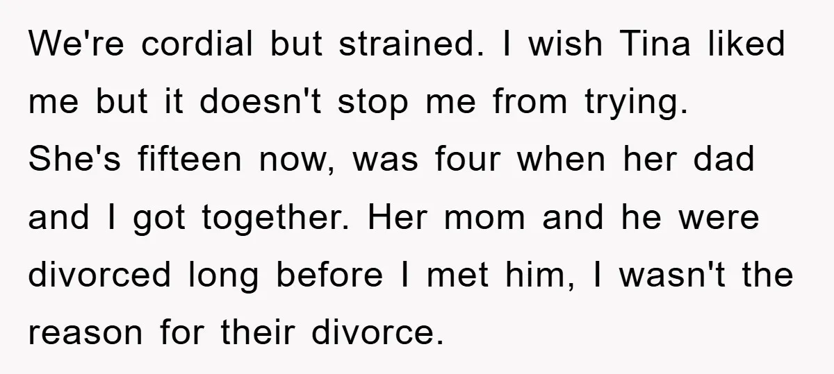 We're cordial but strained. I wish Tina liked me but it doesn't stop me from trying. She's fifteen now, was four when her dad and I got together. Her mom...