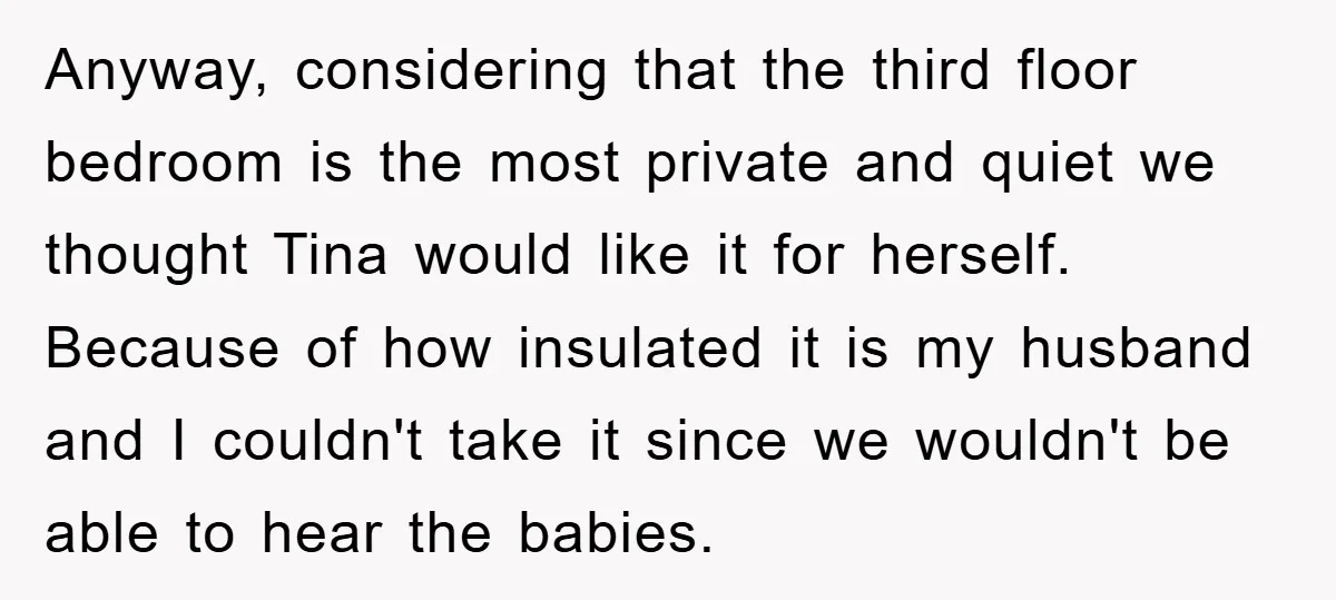Anyway, considering that the third floor bedroom is the most private and quiet we thought Tina would like it for herself. Because of how insulated it is my husband and...