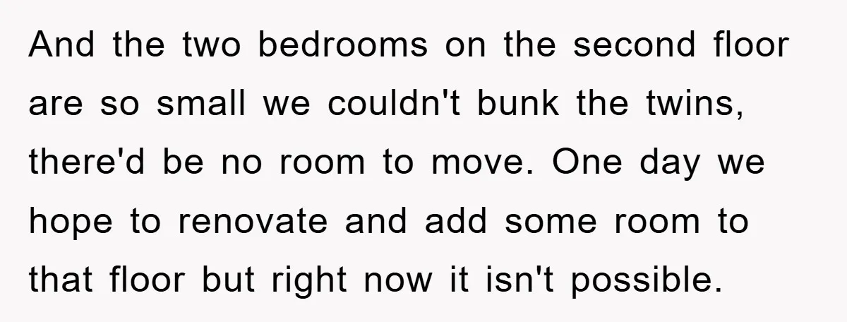And the two bedrooms on the second floor are so small we couldn't bunk the twins, there'd be no room to move. One day we hope to renovate and add...