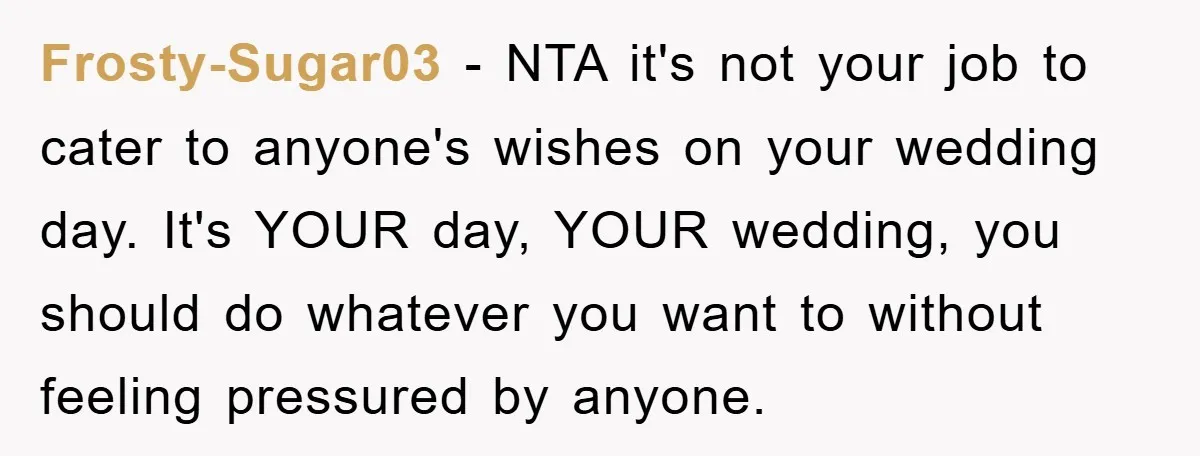 Frosty-Sugar03 − NTA it's not your job to cater to anyone's wishes on your wedding day. It's YOUR day, YOUR wedding, you should do whatever you want to without feeling...