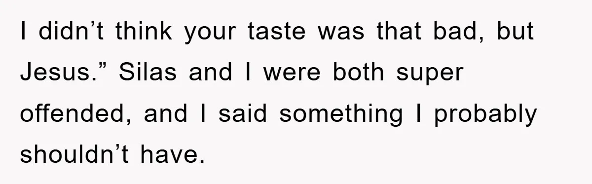 I didn’t think your taste was that bad, but Jesus.” Silas and I were both super offended, and I said something I probably shouldn’t have.