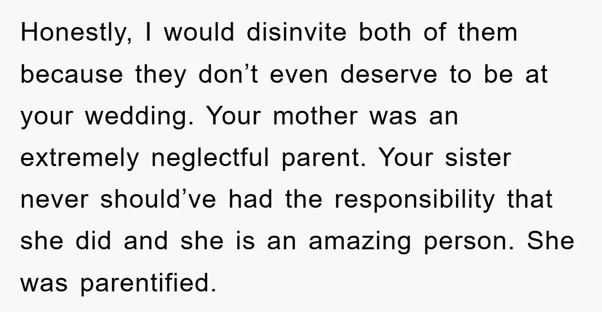 Honestly, I would disinvite both of them because they don’t even deserve to be at your wedding. Your mother was an extremely neglectful parent. Your sister never should’ve had the...