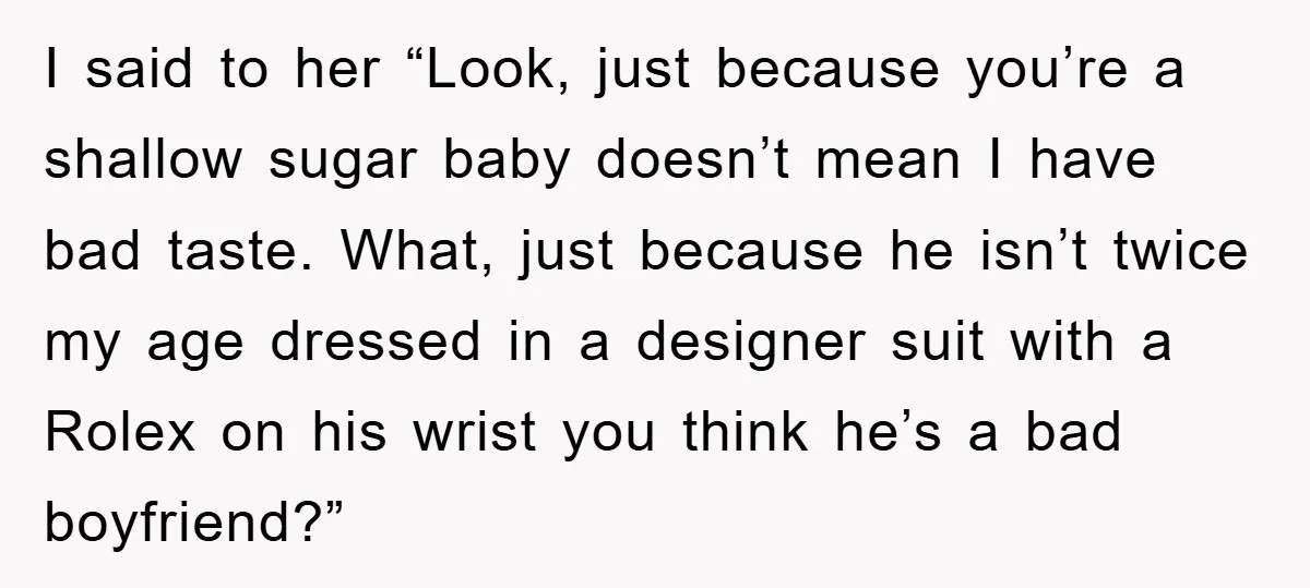 I said to her “Look, just because you’re a shallow sugar baby doesn’t mean I have bad taste. What, just because he isn’t twice my age dressed in a designer...