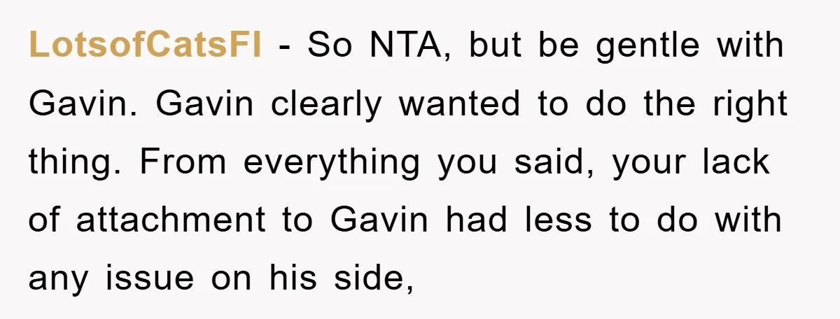 LotsofCatsFI − So NTA, but be gentle with Gavin. Gavin clearly wanted to do the right thing. From everything you said, your lack of attachment to Gavin had less to...