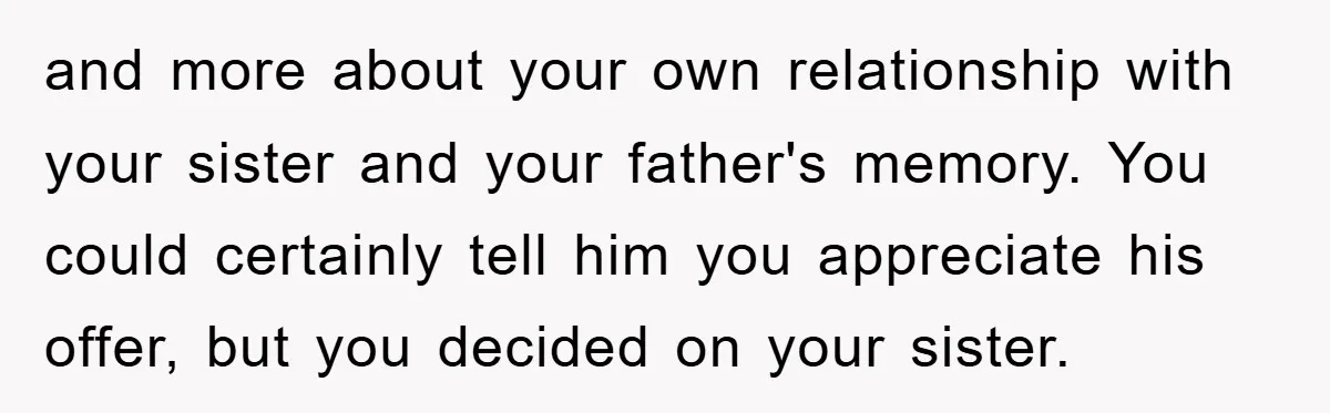 and more about your own relationship with your sister and your father's memory. You could certainly tell him you appreciate his offer, but you decided on your sister.