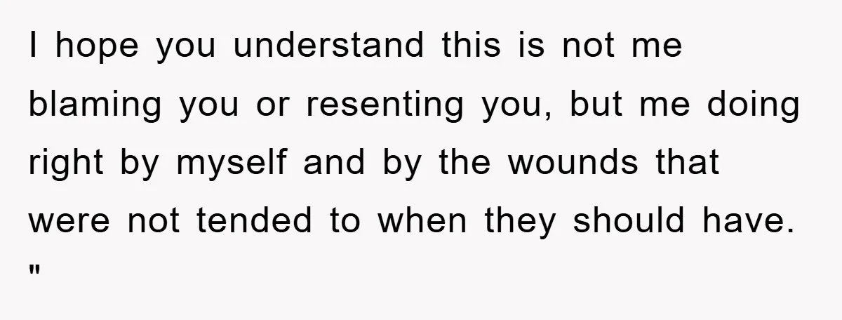 I hope you understand this is not me blaming you or resenting you, but me doing right by myself and by the wounds that were not tended to when they...