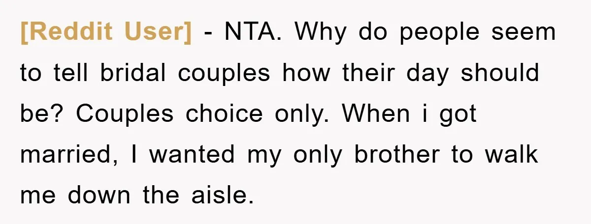 [Reddit User] − NTA. Why do people seem to tell bridal couples how their day should be? Couples choice only. When i got married, I wanted my only brother to...