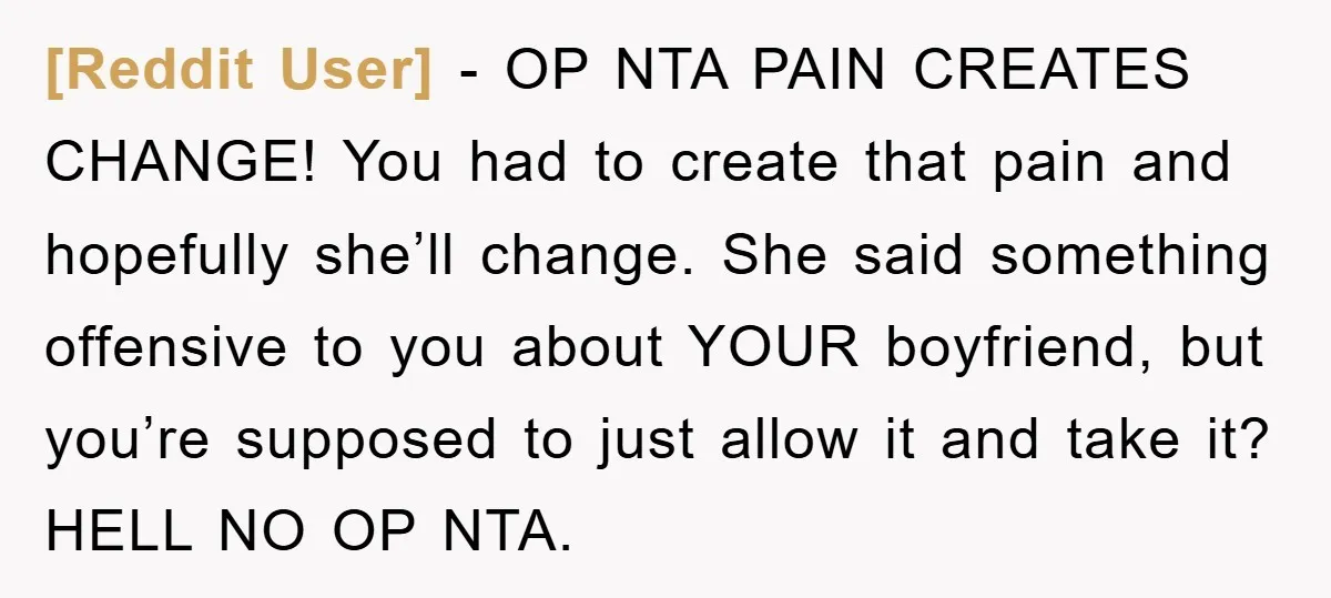 [Reddit User] − OP NTA PAIN CREATES CHANGE! You had to create that pain and hopefully she’ll change. She said something offensive to you about YOUR boyfriend, but you’re supposed...