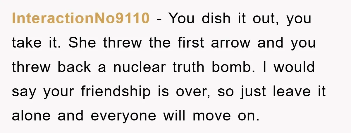 InteractionNo9110 − You dish it out, you take it. She threw the first arrow and you threw back a nuclear truth bomb. I would say your friendship is over, so...