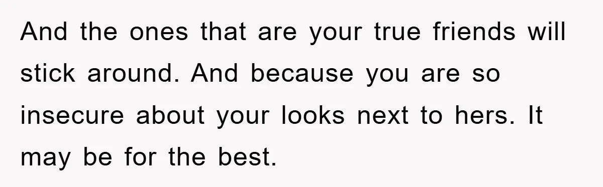 And the ones that are your true friends will stick around. And because you are so insecure about your looks next to hers. It may be for the best.