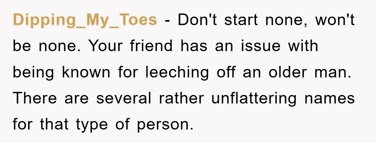 Dipping_My_Toes − Don't start none, won't be none. Your friend has an issue with being known for leeching off an older man. There are several rather unflattering names for that...