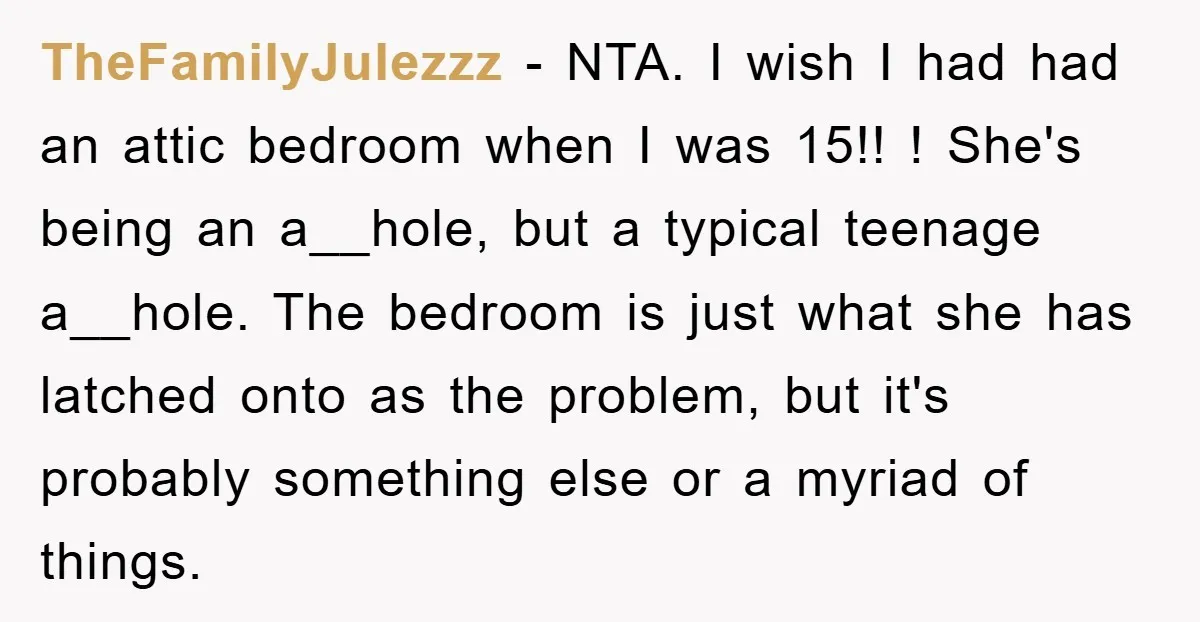 TheFamilyJulezzz − NTA. I wish I had had an attic bedroom when I was 15!! ! She's being an a__hole, but a typical teenage a__hole. The bedroom is just what...