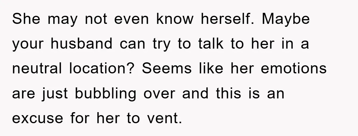 She may not even know herself. Maybe your husband can try to talk to her in a neutral location? Seems like her emotions are just bubbling over and this is...