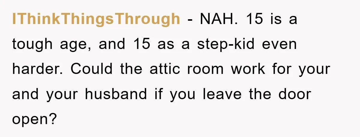 IThinkThingsThrough − NAH. 15 is a tough age, and 15 as a step-kid even harder. Could the attic room work for your and your husband if you leave the door...