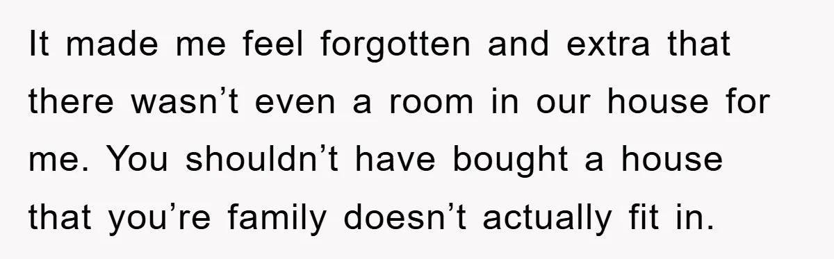 It made me feel forgotten and extra that there wasn’t even a room in our house for me. You shouldn’t have bought a house that you’re family doesn’t actually fit...
