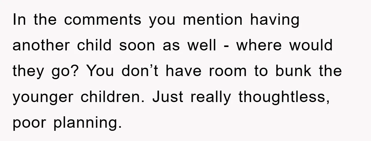 In the comments you mention having another child soon as well - where would they go? You don’t have room to bunk the younger children. Just really thoughtless, poor planning.