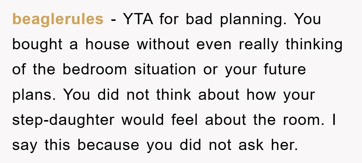 beaglerules − YTA for bad planning. You bought a house without even really thinking of the bedroom situation or your future plans. You did not think about how your step-daughter...