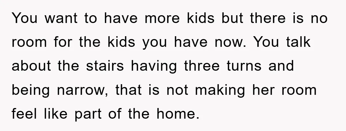 You want to have more kids but there is no room for the kids you have now. You talk about the stairs having three turns and being narrow, that is...