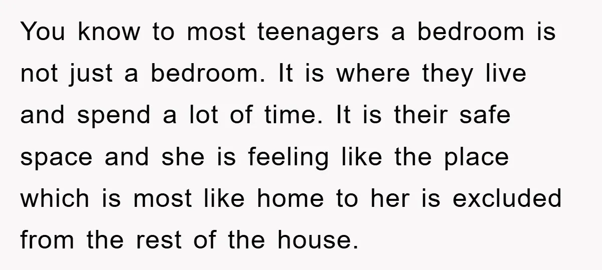 You know to most teenagers a bedroom is not just a bedroom. It is where they live and spend a lot of time. It is their safe space and she...