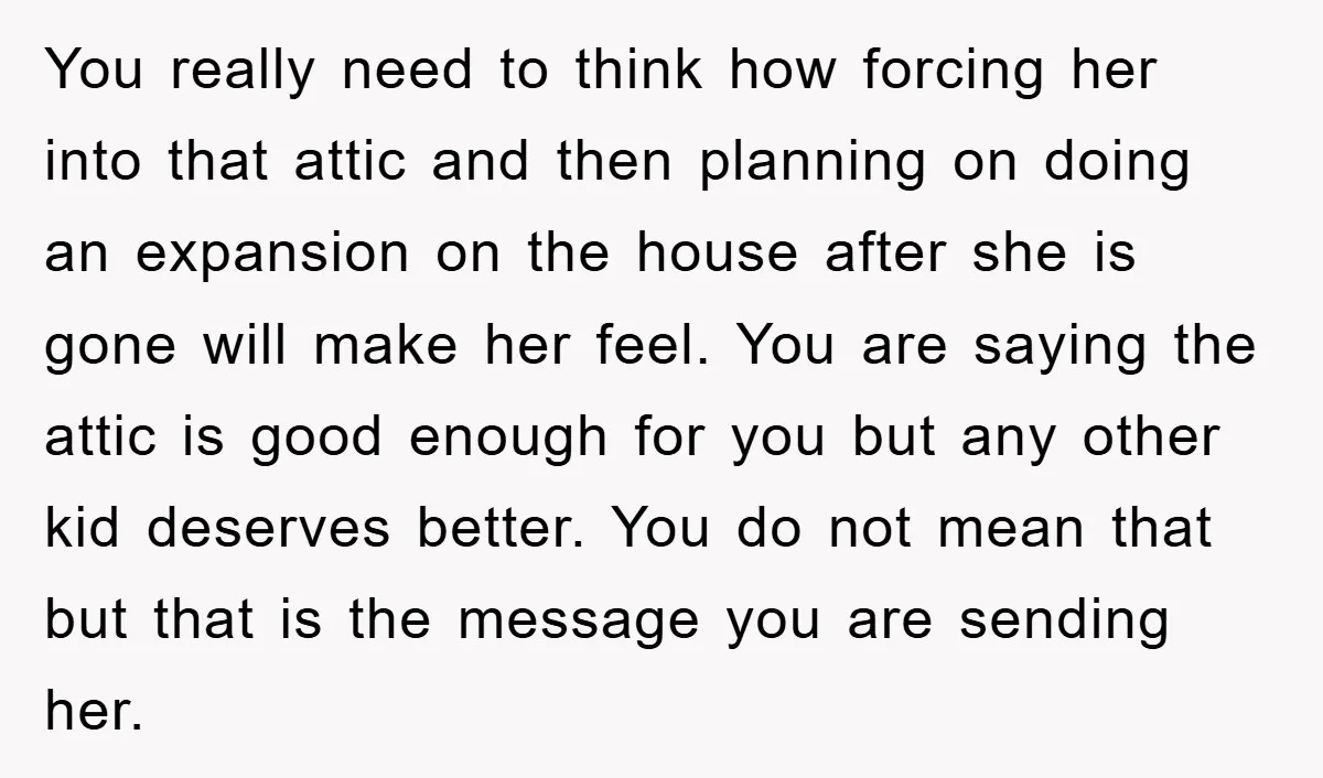 You really need to think how forcing her into that attic and then planning on doing an expansion on the house after she is gone will make her feel. You...