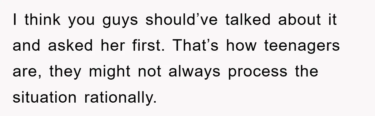 I think you guys should’ve talked about it and asked her first. That’s how teenagers are, they might not always process the situation rationally.