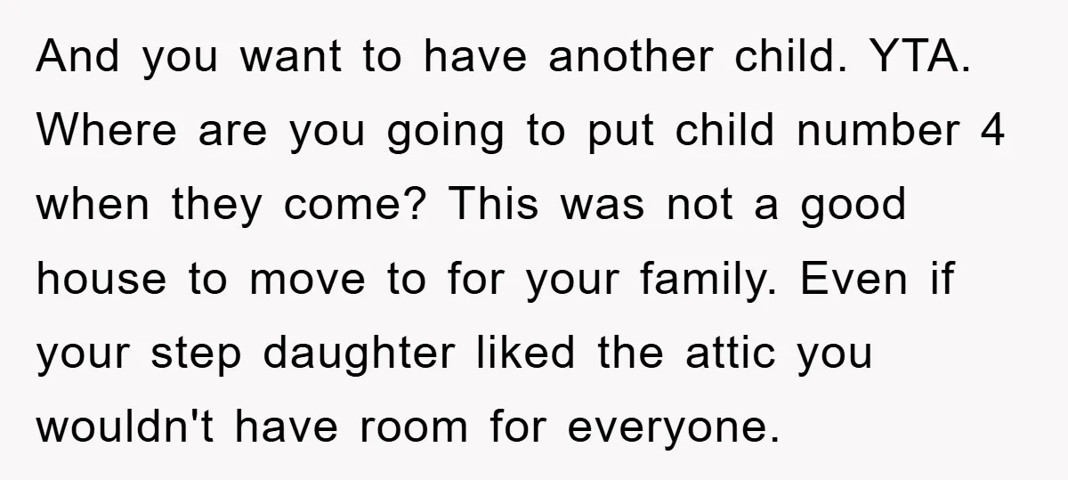 And you want to have another child. YTA. Where are you going to put child number 4 when they come? This was not a good house to move to for...