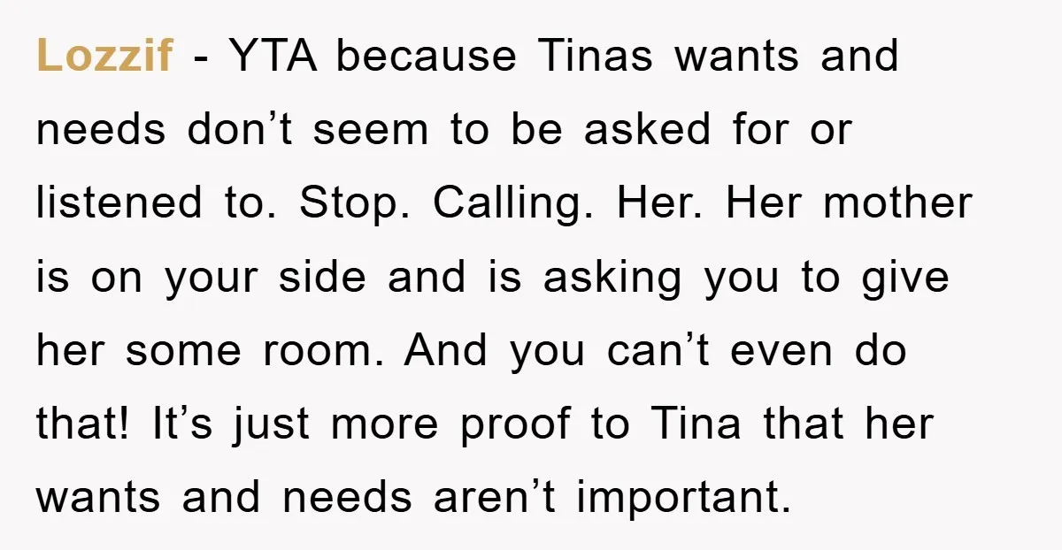 Lozzif − YTA because Tinas wants and needs don’t seem to be asked for or listened to. Stop. Calling. Her. Her mother is on your side and is asking you...