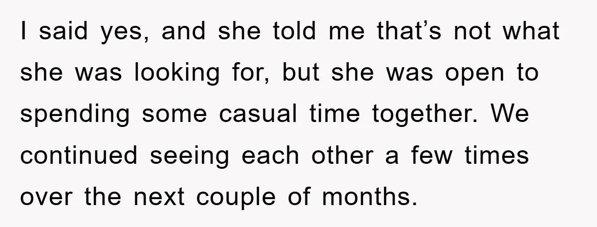 I said yes, and she told me that’s not what she was looking for, but she was open to spending some casual time together. We continued seeing each other a...