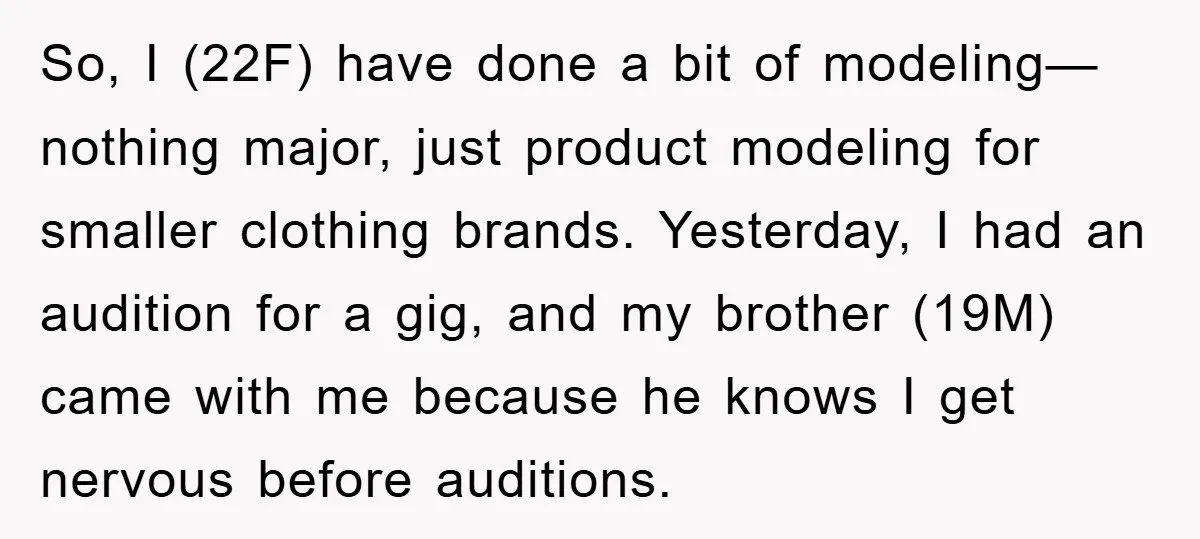 So, I (22F) have done a bit of modeling—nothing major, just product modeling for smaller clothing brands. Yesterday, I had an audition for a gig, and my brother (19M) came...