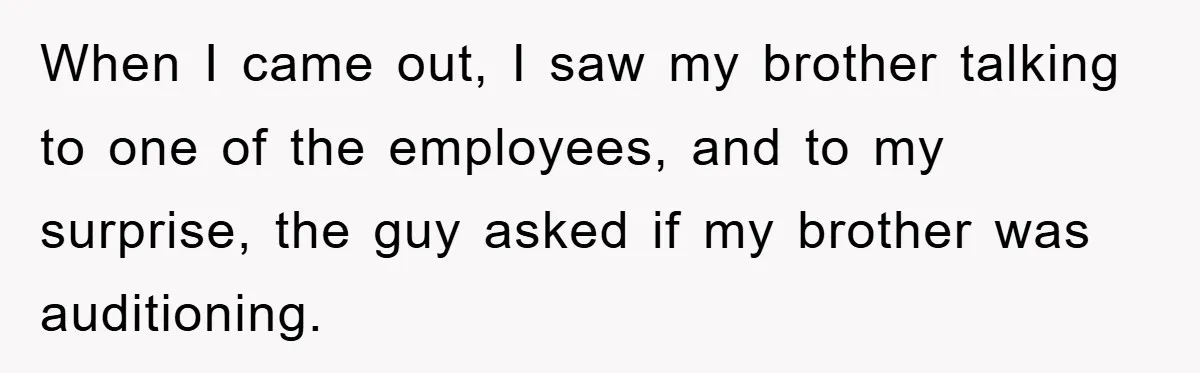 When I came out, I saw my brother talking to one of the employees, and to my surprise, the guy asked if my brother was auditioning.