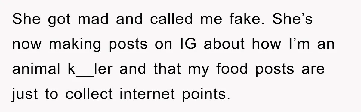She got mad and called me fake. She’s now making posts on IG about how I’m an animal k__ler and that my food posts are just to collect internet points.
