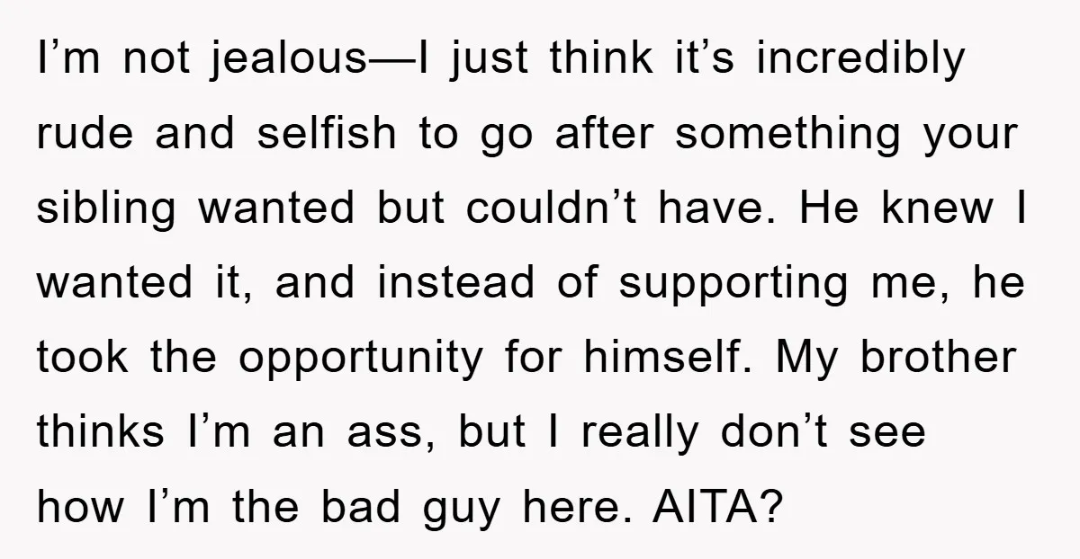 I’m not jealous—I just think it’s incredibly rude and selfish to go after something your sibling wanted but couldn’t have. He knew I wanted it, and instead of supporting me,...