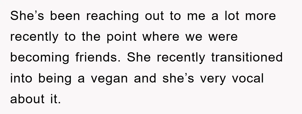 She’s been reaching out to me a lot more recently to the point where we were becoming friends. She recently transitioned into being a vegan and she’s very vocal about...