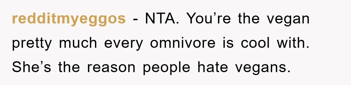 redditmyeggos − NTA. You’re the vegan pretty much every omnivore is cool with. She’s the reason people hate vegans.